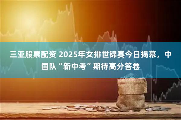 三亚股票配资 2025年女排世锦赛今日揭幕，中国队“新中考”期待高分答卷