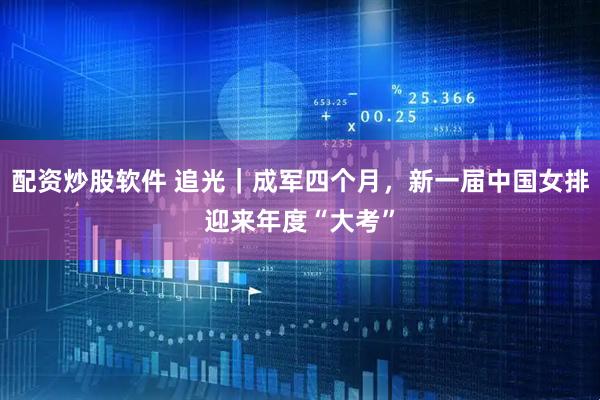 配资炒股软件 追光｜成军四个月，新一届中国女排迎来年度“大考”