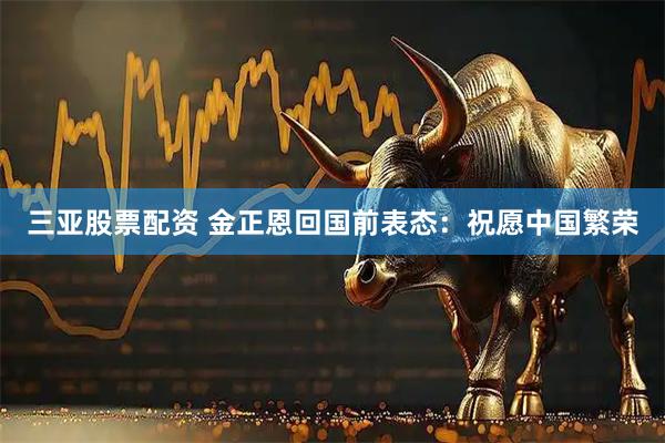 三亚股票配资 金正恩回国前表态：祝愿中国繁荣
