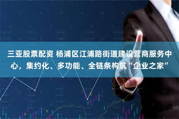 三亚股票配资 杨浦区江浦路街道建设营商服务中心，集约化、多功能、全链条构筑“企业之家”