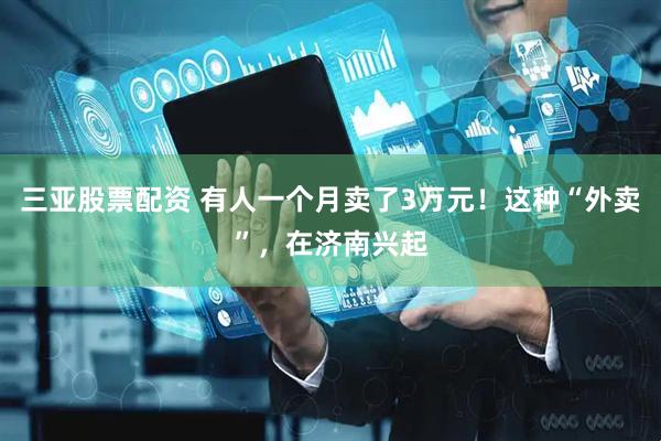 三亚股票配资 有人一个月卖了3万元！这种“外卖”，在济南兴起