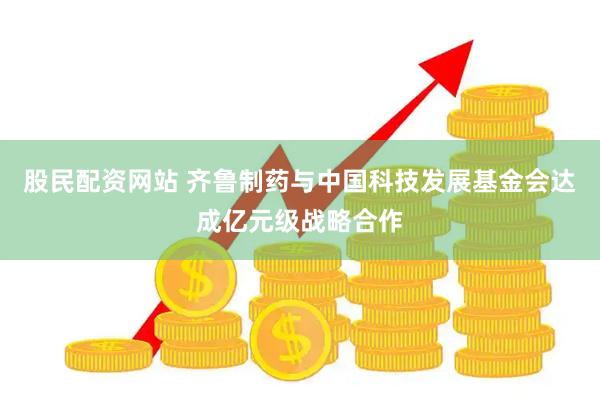 股民配资网站 齐鲁制药与中国科技发展基金会达成亿元级战略合作