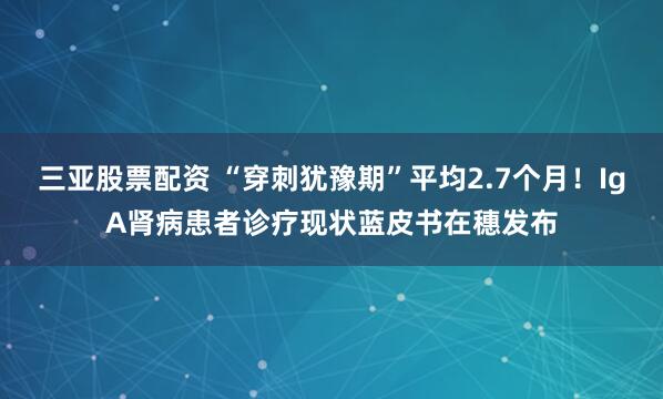 三亚股票配资 “穿刺犹豫期”平均2.7个月！IgA肾病患者诊疗现状蓝皮书在穗发布