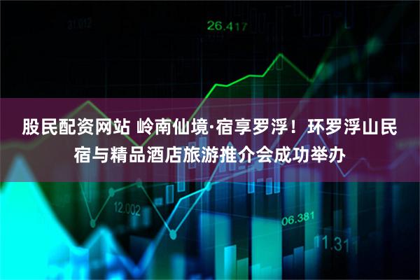 股民配资网站 岭南仙境·宿享罗浮！环罗浮山民宿与精品酒店旅游推介会成功举办