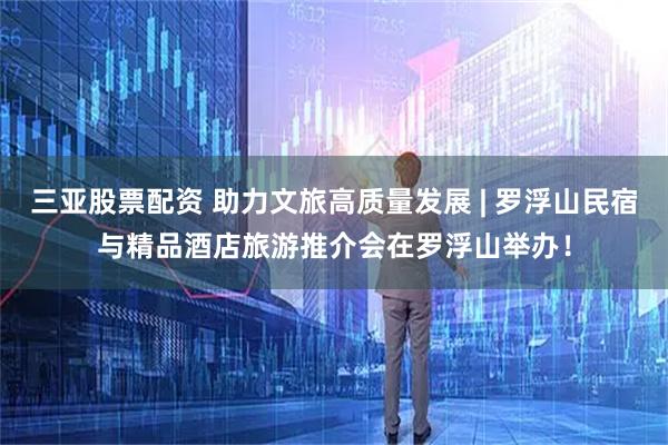 三亚股票配资 助力文旅高质量发展 | 罗浮山民宿与精品酒店旅游推介会在罗浮山举办！