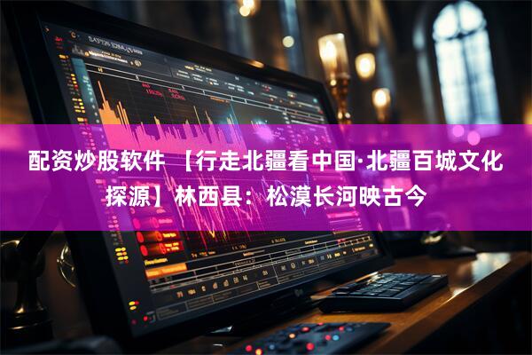 配资炒股软件 【行走北疆看中国·北疆百城文化探源】林西县：松漠长河映古今