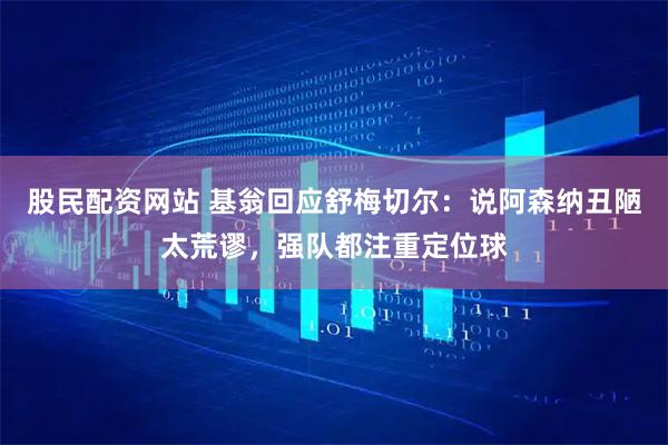 股民配资网站 基翁回应舒梅切尔：说阿森纳丑陋太荒谬，强队都注重定位球