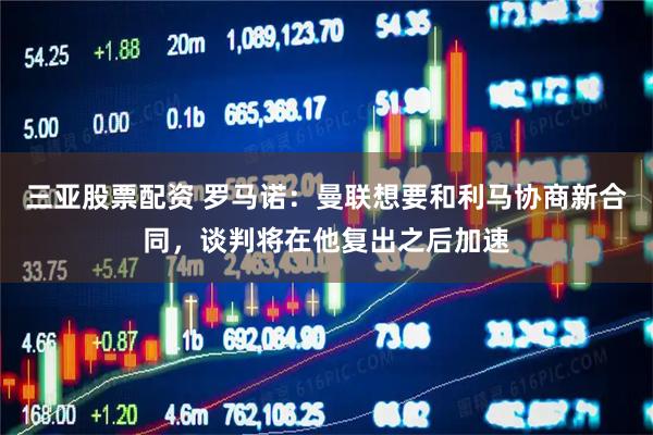 三亚股票配资 罗马诺：曼联想要和利马协商新合同，谈判将在他复出之后加速