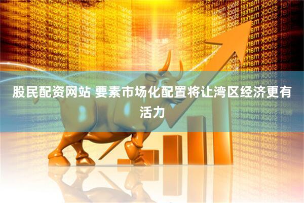 股民配资网站 要素市场化配置将让湾区经济更有活力