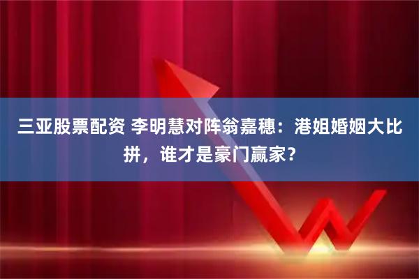 三亚股票配资 李明慧对阵翁嘉穗：港姐婚姻大比拼，谁才是豪门赢家？