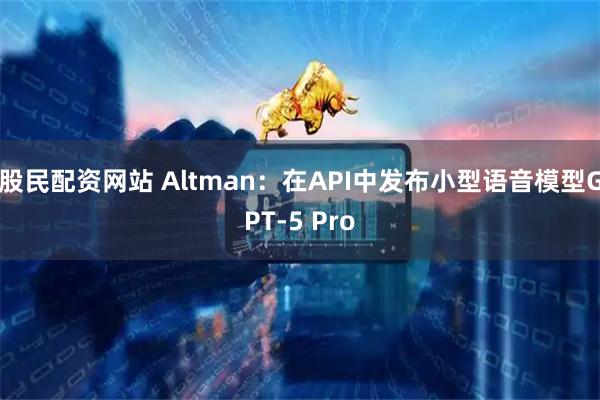 股民配资网站 Altman：在API中发布小型语音模型GPT-5 Pro