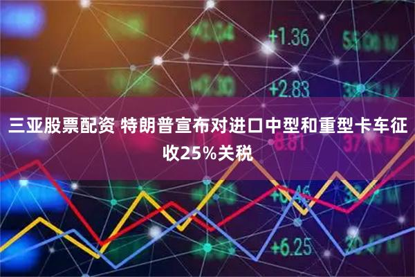 三亚股票配资 特朗普宣布对进口中型和重型卡车征收25%关税