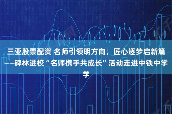 三亚股票配资 名师引领明方向，匠心逐梦启新篇——碑林进校“名师携手共成长”活动走进中铁中学