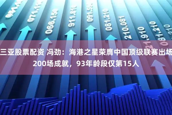 三亚股票配资 冯劲：海港之星荣膺中国顶级联赛出场200场成就，93年龄段仅第15人