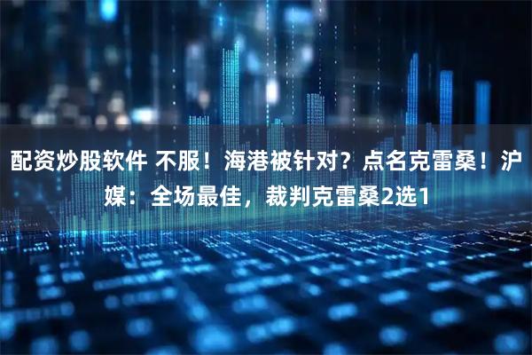 配资炒股软件 不服！海港被针对？点名克雷桑！沪媒：全场最佳，裁判克雷桑2选1