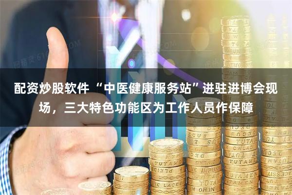 配资炒股软件 “中医健康服务站”进驻进博会现场，三大特色功能区为工作人员作保障