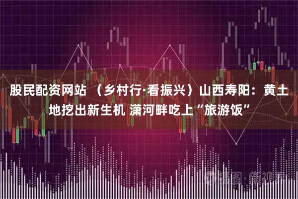 股民配资网站 （乡村行·看振兴）山西寿阳：黄土地挖出新生机 潇河畔吃上“旅游饭”