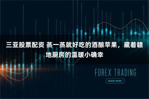 三亚股票配资 蒸一蒸就好吃的酒酿苹果，藏着赣地厨房的温暖小确幸