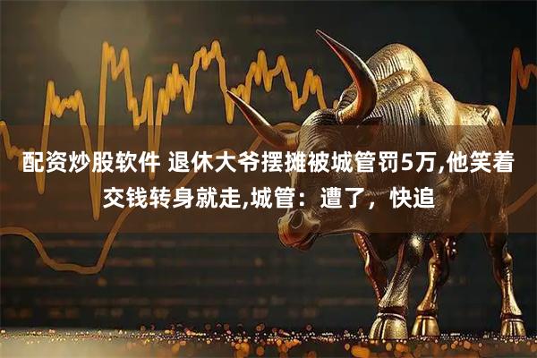 配资炒股软件 退休大爷摆摊被城管罚5万,他笑着交钱转身就走,城管：遭了，快追