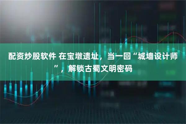 配资炒股软件 在宝墩遗址，当一回“城墙设计师”，解锁古蜀文明密码