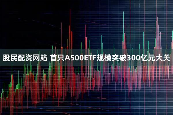 股民配资网站 首只A500ETF规模突破300亿元大关