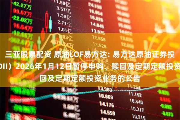 三亚股票配资 原油LOF易方达: 易方达原油证券投资基金（QDII）2026年1月12日暂停申购、赎回及定期定额投资业务的公告
