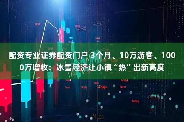 配资专业证券配资门户 3个月、10万游客、1000万增收：冰雪经济让小镇“热”出新高度