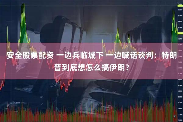 安全股票配资 一边兵临城下 一边喊话谈判：特朗普到底想怎么搞伊朗？