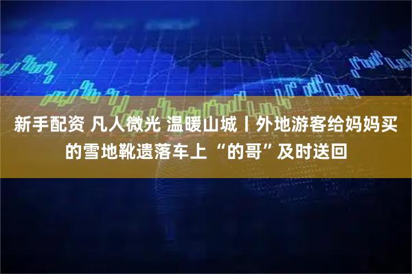 新手配资 凡人微光 温暖山城丨外地游客给妈妈买的雪地靴遗落车上 “的哥”及时送回