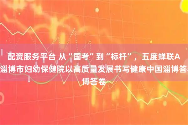 配资服务平台 从“国考”到“标杆”，五度蝉联A+ 淄博市妇幼保健院以高质量发展书写健康中国淄博答卷