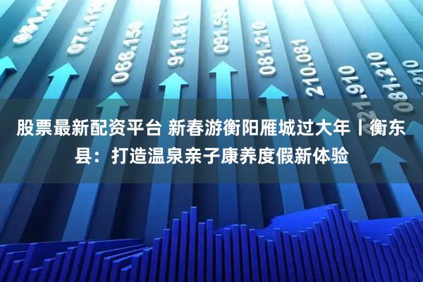 股票最新配资平台 新春游衡阳雁城过大年丨衡东县：打造温泉亲子康养度假新体验