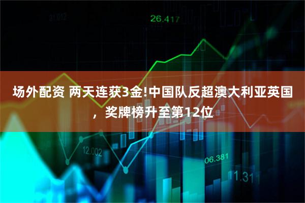 场外配资 两天连获3金!中国队反超澳大利亚英国，奖牌榜升至第12位