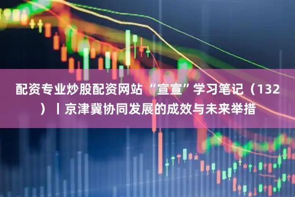 配资专业炒股配资网站 “宣宣”学习笔记（132）丨京津冀协同发展的成效与未来举措