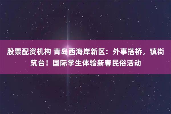 股票配资机构 青岛西海岸新区：外事搭桥，镇街筑台！国际学生体验新春民俗活动