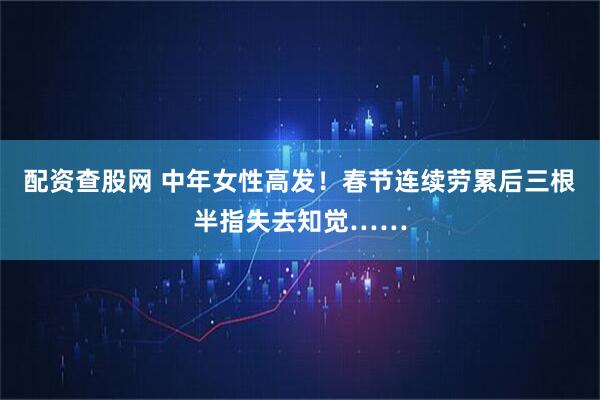 配资查股网 中年女性高发！春节连续劳累后三根半指失去知觉……