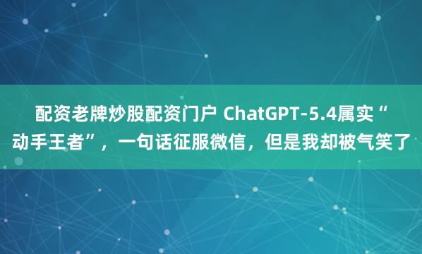 配资老牌炒股配资门户 ChatGPT-5.4属实“动手王者”，一句话征服微信，但是我却被气笑了