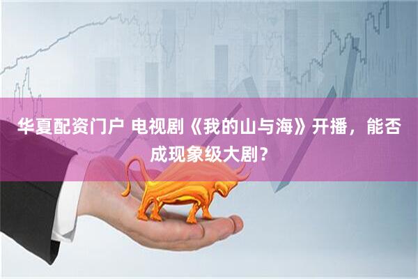 华夏配资门户 电视剧《我的山与海》开播，能否成现象级大剧？