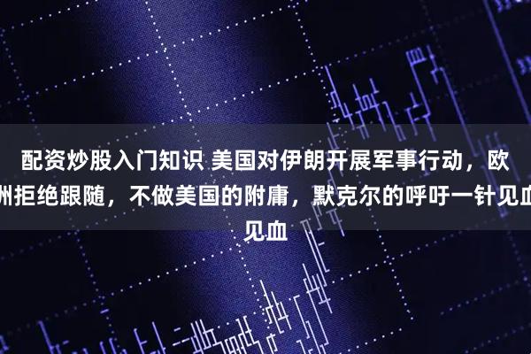 配资炒股入门知识 美国对伊朗开展军事行动，欧洲拒绝跟随，不做美国的附庸，默克尔的呼吁一针见血